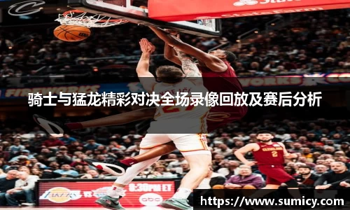 骑士与猛龙精彩对决全场录像回放及赛后分析