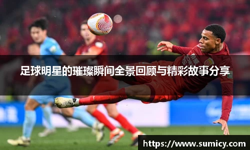 足球明星的璀璨瞬间全景回顾与精彩故事分享