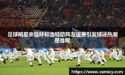 足球明星亲临呼和浩特助阵友谊赛引发球迷热潮是谁呢