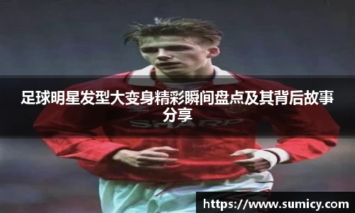 足球明星发型大变身精彩瞬间盘点及其背后故事分享
